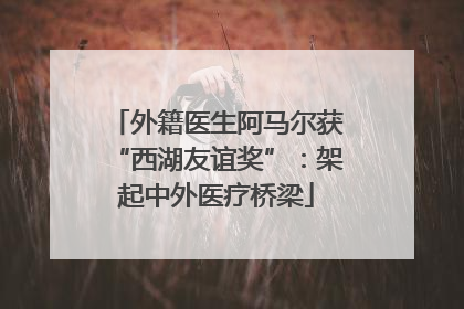 外籍医生阿马尔获“西湖友谊奖”：架起中外医疗桥梁