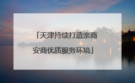 天津持续打造亲商安商优质服务环境