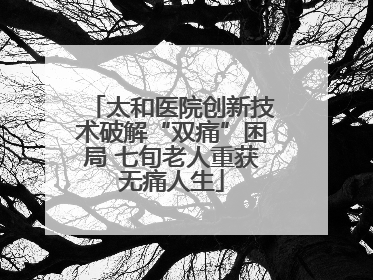 太和医院创新技术破解“双痛”困局 七旬老人重获无痛人生