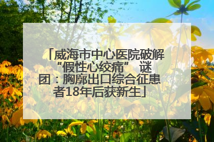 威海市中心医院破解 “假性心绞痛” 谜团：胸廓出口综合征患者18年后获新生