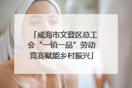 威海市文登区总工会“一镇一品”劳动竞赛赋能乡村振兴