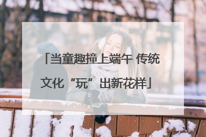 当童趣撞上端午 传统文化“玩”出新花样