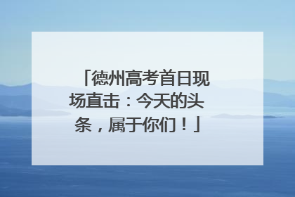 德州高考首日现场直击：今天的头条，属于你们！