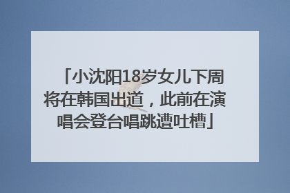 小沈阳18岁女儿下周将在韩国出道，此前在演唱会登台唱跳遭吐槽
