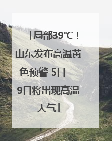 局部39℃！山东发布高温黄色预警 5日—9日将出现高温天气