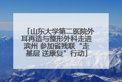 山东大学第二医院外耳再造与整形外科走进滨州 参加省残联“走基层 送康复”行动