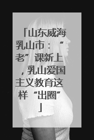 山东威海乳山市：“老”课新上，乳山爱国主义教育这样“出圈”