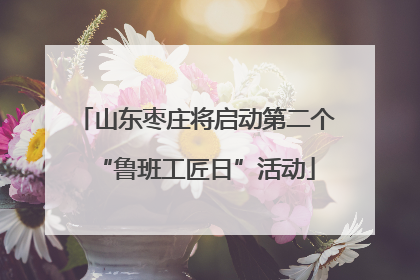 山东枣庄将启动第二个“鲁班工匠日”活动