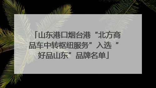 山东港口烟台港“北方商品车中转枢纽服务”入选“好品山东”品牌名单