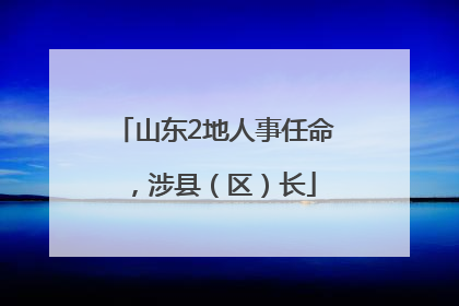 山东2地人事任命，涉县（区）长