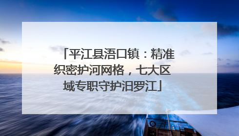 平江县浯口镇：精准织密护河网格，七大区域专职守护汨罗江