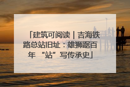 建筑可阅读｜吉海铁路总站旧址：雄狮踞百年 “站”写传承史
