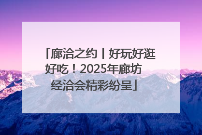 廊洽之约丨好玩好逛好吃！2025年廊坊经洽会精彩纷呈