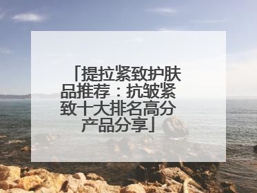 提拉紧致护肤品推荐：抗皱紧致十大排名高分产品分享