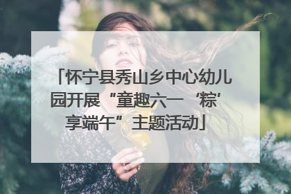怀宁县秀山乡中心幼儿园开展“童趣六一‘粽’享端午”主题活动