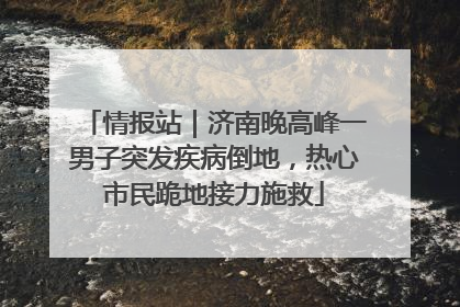 情报站｜济南晚高峰一男子突发疾病倒地，热心市民跪地接力施救