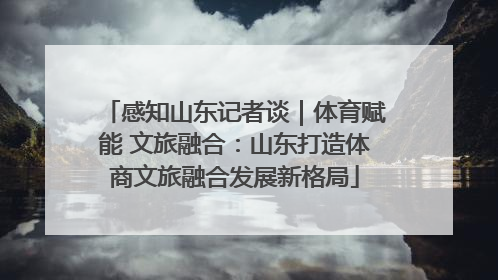 感知山东记者谈｜体育赋能 文旅融合：山东打造体商文旅融合发展新格局