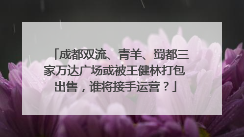 成都双流、青羊、蜀都三家万达广场或被王健林打包出售，谁将接手运营？