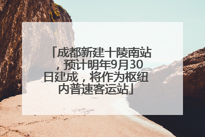 成都新建十陵南站，预计明年9月30日建成，将作为枢纽内普速客运站