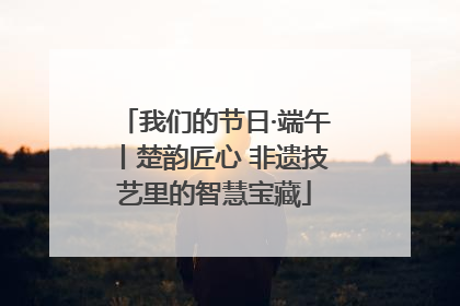我们的节日·端午丨楚韵匠心 非遗技艺里的智慧宝藏