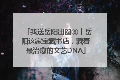 我送岳阳出圈⑥丨岳阳这家宝藏书店，藏着最治愈的文艺DNA