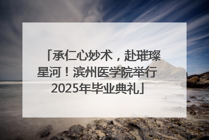 承仁心妙术，赴璀璨星河！滨州医学院举行2025年毕业典礼