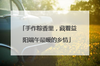 手作粽香里，藏着益阳端午最暖的乡情