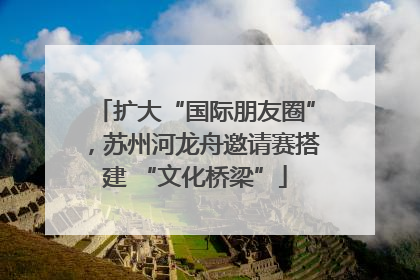扩大“国际朋友圈”，苏州河龙舟邀请赛搭建 “文化桥梁”