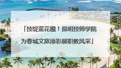 技绽蓝花楹！昆明技师学院为春城文旅添彩展职教风采