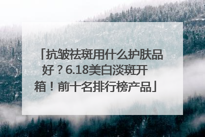 抗皱祛斑用什么护肤品好？6.18美白淡斑开箱！前十名排行榜产品