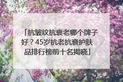 抗皱纹抗衰老哪个牌子好？45岁抗老抗衰护肤品排行榜前十名揭晓