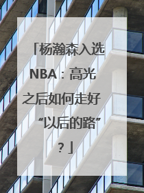 杨瀚森入选NBA：高光之后如何走好“以后的路”？