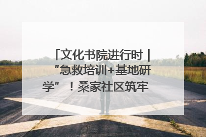 文化书院进行时｜“急救培训+基地研学”！桑家社区筑牢居民健康防线