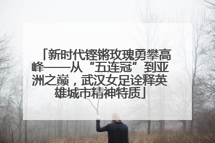 新时代铿锵玫瑰勇攀高峰——从“五连冠”到亚洲之巅，武汉女足诠释英雄城市精神特质