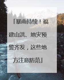 暴雨持续！福建山洪、地灾预警齐发，这些地方注意防范
