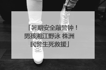 暑期安全敲警钟！男孩湘江野泳 株洲民警生死救援