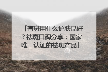 有斑用什么护肤品好？祛斑口碑分享：国家唯一认证的祛斑产品