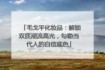 毛戈平化妆品：解锁双质潮流高光，勾勒当代人的自信底色