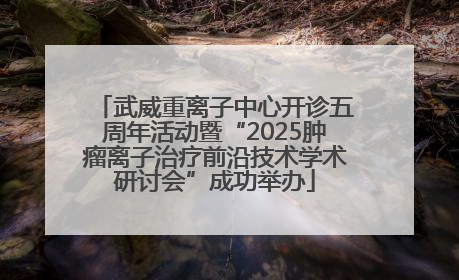 武威重离子中心开诊五周年活动暨“2025肿瘤离子治疗前沿技术学术研讨会”成功举办
