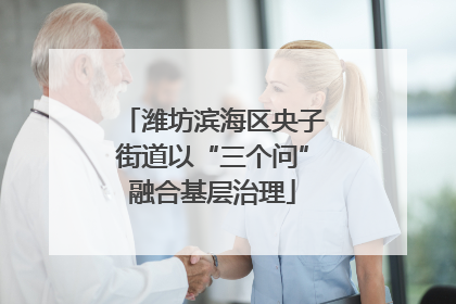 潍坊滨海区央子街道以“三个问”融合基层治理
