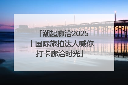 潮起廊洽2025丨国际旅拍达人喊你打卡廊洽时光