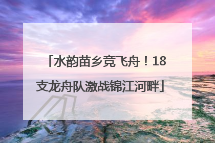 水韵苗乡竞飞舟！18支龙舟队激战锦江河畔