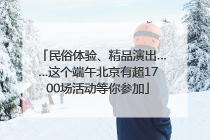 民俗体验、精品演出……这个端午北京有超1700场活动等你参加