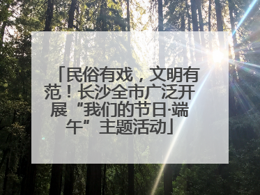 民俗有戏，文明有范！长沙全市广泛开展“我们的节日·端午”主题活动