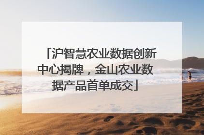 沪智慧农业数据创新中心揭牌，金山农业数据产品首单成交