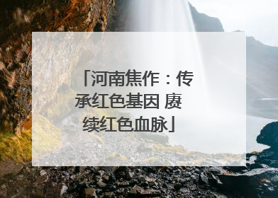 河南焦作：传承红色基因 赓续红色血脉
