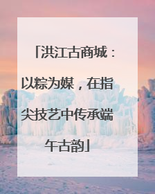 洪江古商城：以粽为媒，在指尖技艺中传承端午古韵