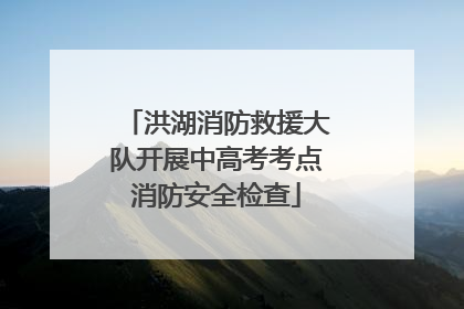 洪湖消防救援大队开展中高考考点消防安全检查