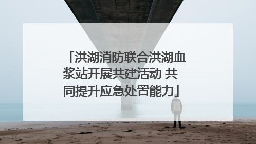 洪湖消防联合洪湖血浆站开展共建活动 共同提升应急处置能力