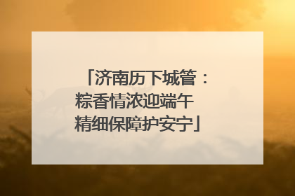 济南历下城管：粽香情浓迎端午 精细保障护安宁